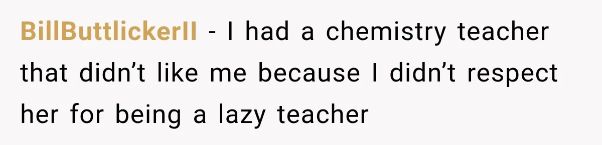 BillButtlickerII − I had a chemistry teacher that didn’t like me because I didn’t respect her for being a lazy teacher