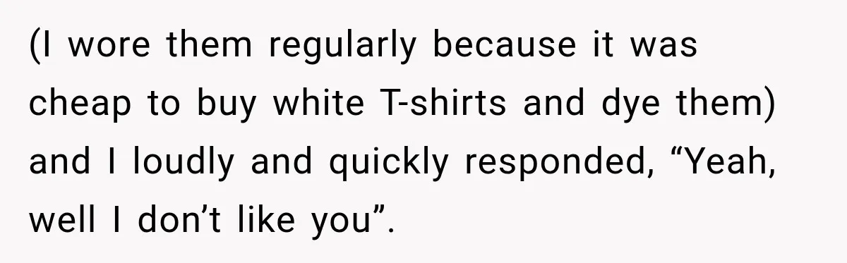 (I wore them regularly because it was cheap to buy white T-shirts and dye them) and I loudly and quickly responded, “Yeah, well I don’t like you”.