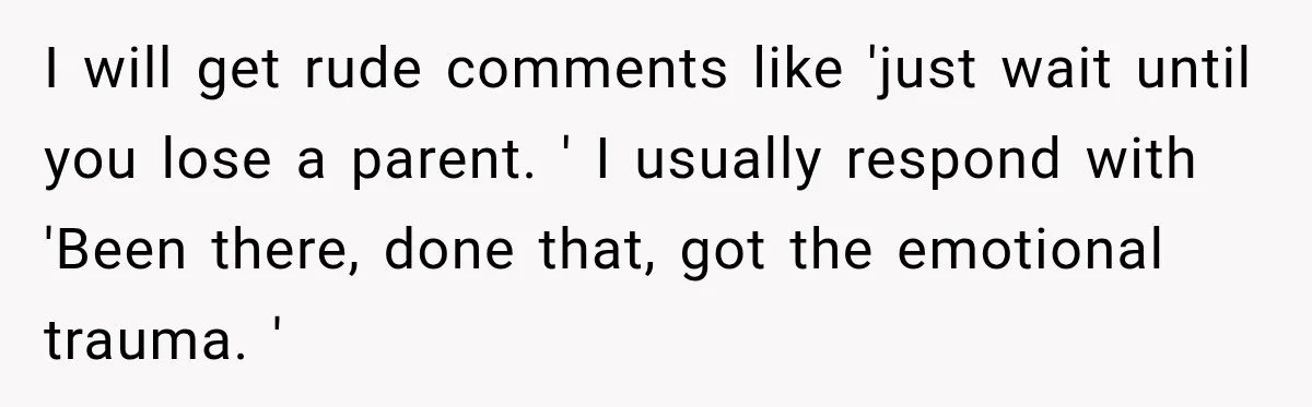I will get rude comments like 'just wait until you lose a parent. ' I usually respond with 'Been there, done that, got the emotional trauma. '