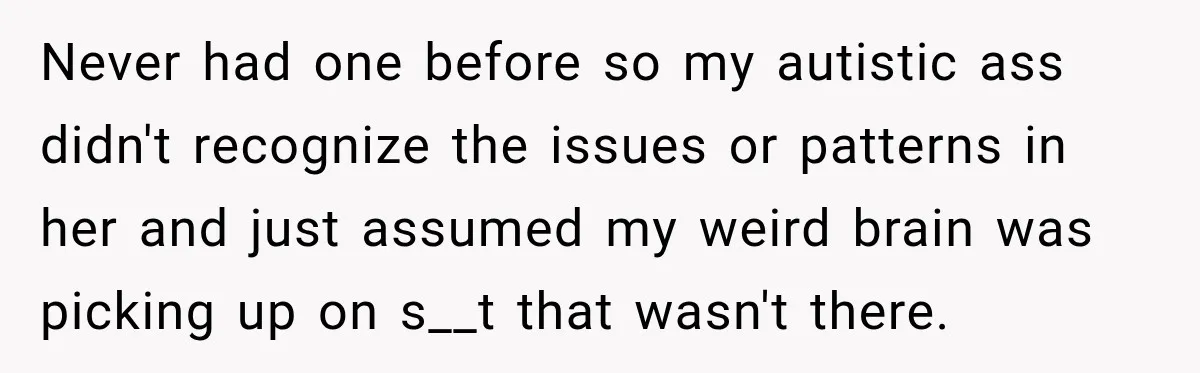 Never had one before so my autistic ass didn't recognize the issues or patterns in her and just assumed my weird brain was picking up on s__t that wasn't there.