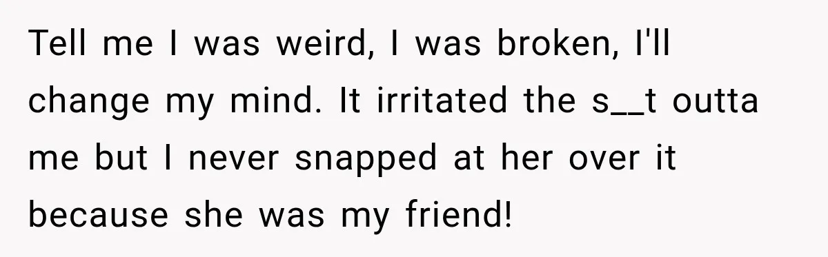 Tell me I was weird, I was broken, I'll change my mind. It irritated the s__t outta me but I never snapped at her over it because she was my...