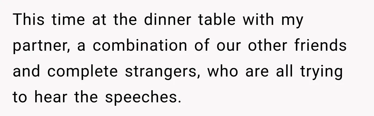 This time at the dinner table with my partner, a combination of our other friends and complete strangers, who are all trying to hear the speeches.