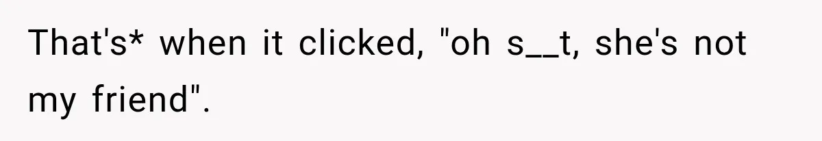 That's* when it clicked, "oh s__t, she's not my friend".
