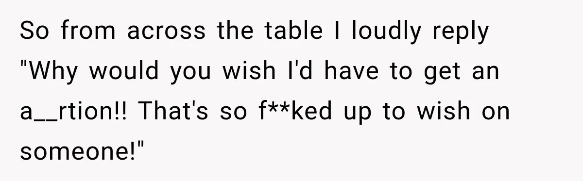 So from across the table I loudly reply "Why would you wish I'd have to get an a__rtion!! That's so f**ked up to wish on someone!"