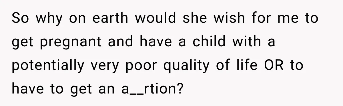 So why on earth would she wish for me to get pregnant and have a child with a potentially very poor quality of life OR to have to get an...
