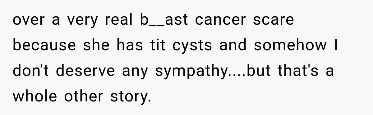 over a very real b__ast cancer scare because she has tit cysts and somehow I don't deserve any sympathy....but that's a whole other story.