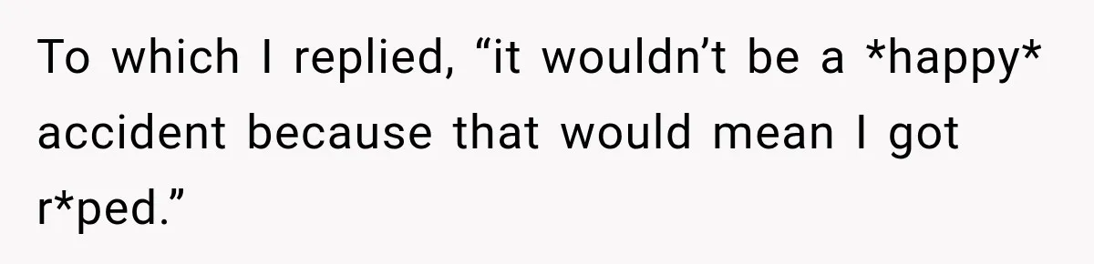 To which I replied, “it wouldn’t be a *happy* accident because that would mean I got r*ped.”