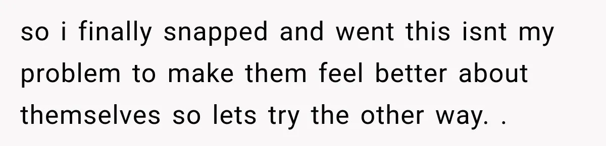 so i finally snapped and went this isnt my problem to make them feel better about themselves so lets try the other way. .