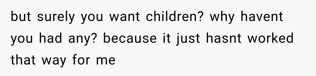 but surely you want children? why havent you had any? because it just hasnt worked that way for me