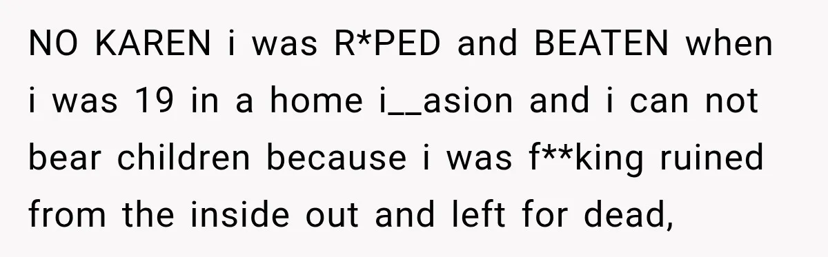 NO KAREN i was R*PED and BEATEN when i was 19 in a home i__asion and i can not bear children because i was f**king ruined from the inside out...