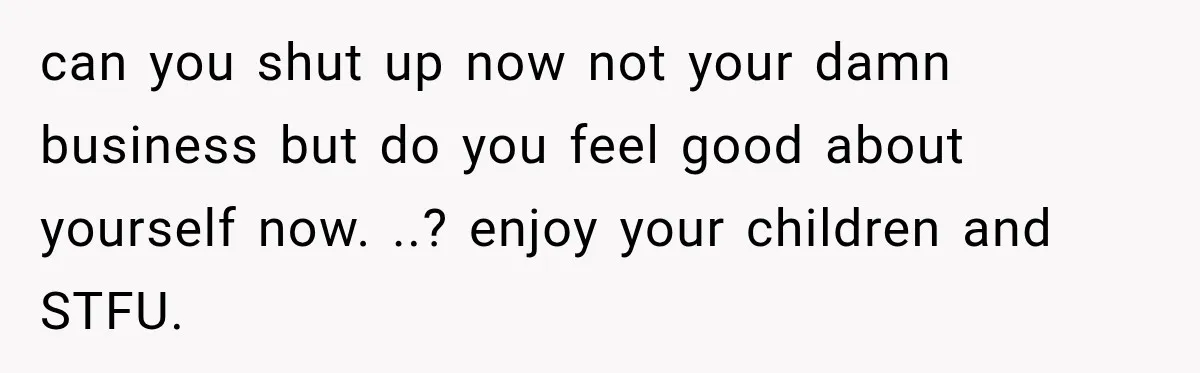 can you shut up now not your damn business but do you feel good about yourself now. ..? enjoy your children and STFU.