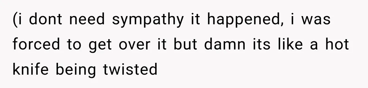 (i dont need sympathy it happened, i was forced to get over it but damn its like a hot knife being twisted