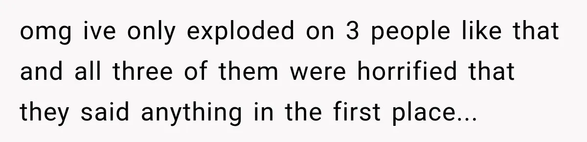 omg ive only exploded on 3 people like that and all three of them were horrified that they said anything in the first place...