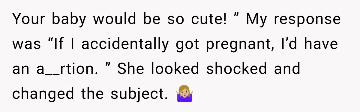 Your baby would be so cute! ” My response was “If I accidentally got pregnant, I’d have an a__rtion. ” She looked shocked and changed the subject. 🤷🏼‍♀️
