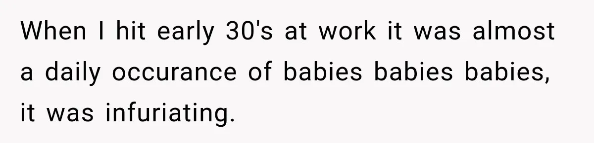When I hit early 30's at work it was almost a daily occurance of babies babies babies, it was infuriating.