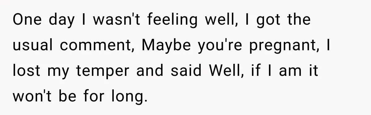 One day I wasn't feeling well, I got the usual comment, Maybe you're pregnant, I lost my temper and said Well, if I am it won't be for long.