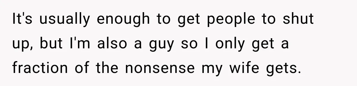 It's usually enough to get people to shut up, but I'm also a guy so I only get a fraction of the nonsense my wife gets.