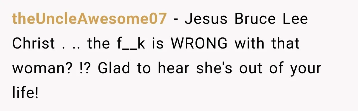 theUncleAwesome07 − Jesus Bruce Lee Christ . .. the f__k is WRONG with that woman? !? Glad to hear she's out of your life!