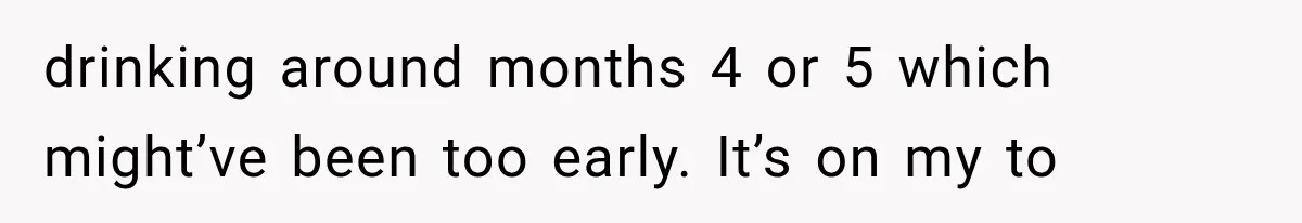drinking around months 4 or 5 which might’ve been too early. It’s on my to