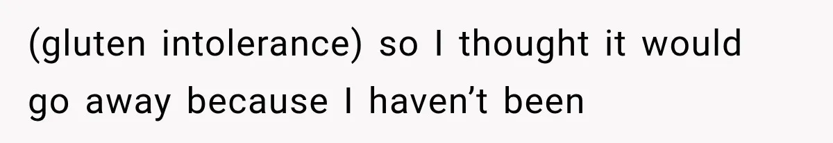 (gluten intolerance) so I thought it would go away because I haven’t been