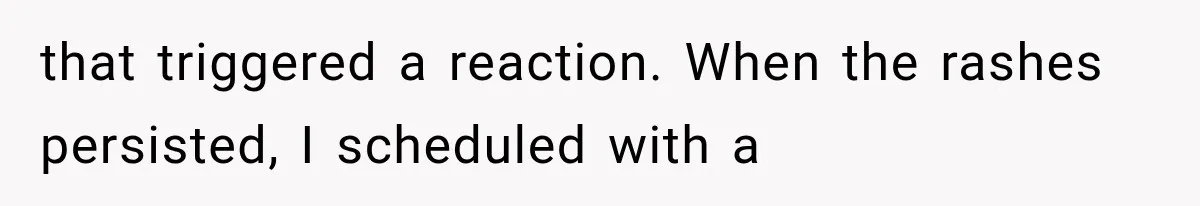 that triggered a reaction. When the rashes persisted, I scheduled with a