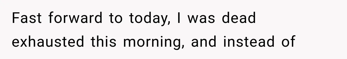 Fast forward to today, I was dead exhausted this morning, and instead of