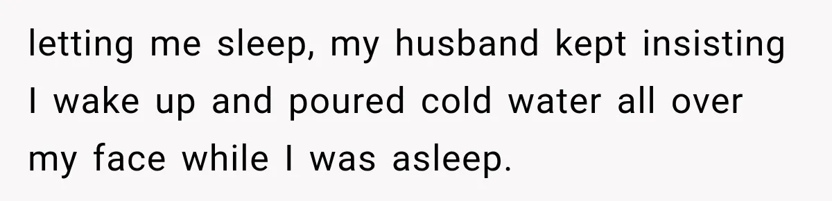 letting me sleep, my husband kept insisting I wake up and poured cold water all over my face while I was asleep.