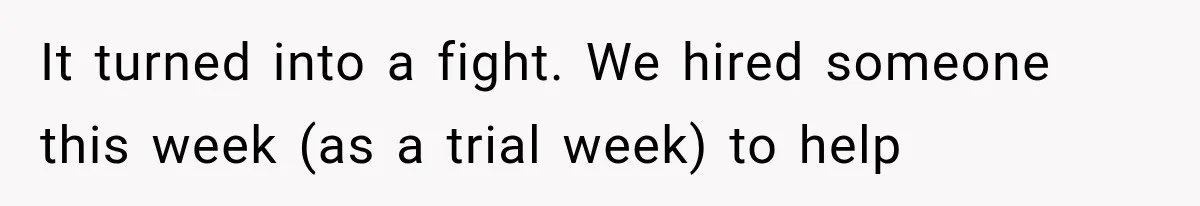It turned into a fight. We hired someone this week (as a trial week) to help
