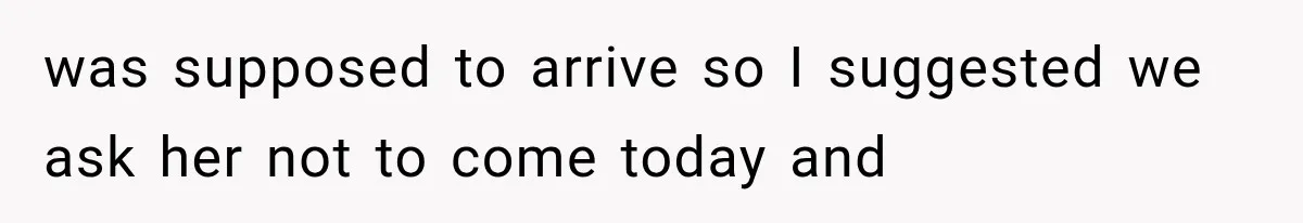 was supposed to arrive so I suggested we ask her not to come today and