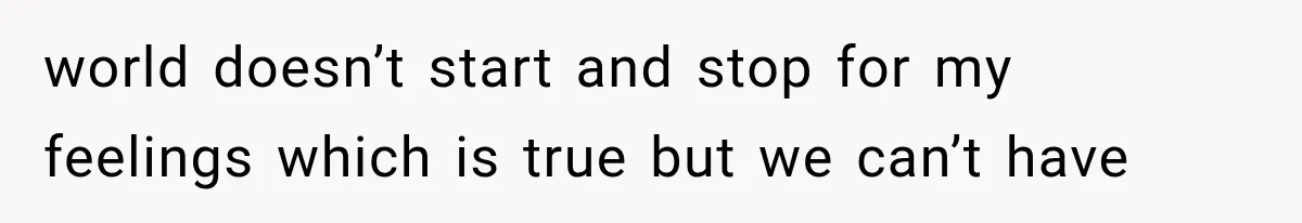 world doesn’t start and stop for my feelings which is true but we can’t have