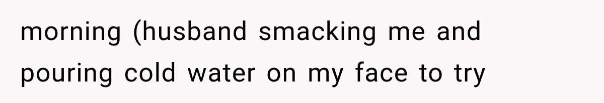 morning (husband smacking me and pouring cold water on my face to try