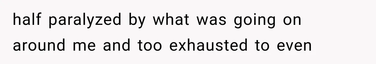 half paralyzed by what was going on around me and too exhausted to even