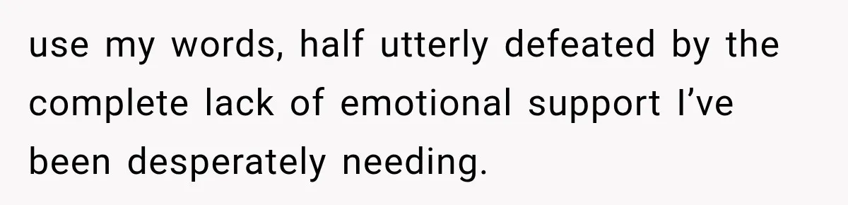 use my words, half utterly defeated by the complete lack of emotional support I’ve been desperately needing.