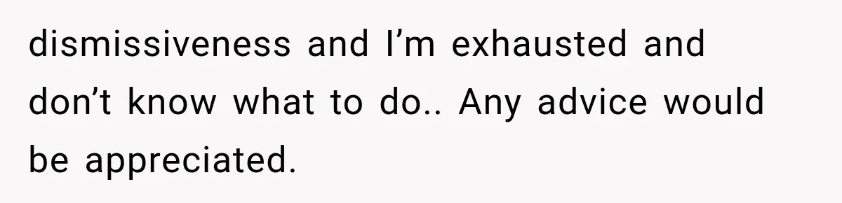 dismissiveness and I’m exhausted and don’t know what to do.. Any advice would be appreciated.