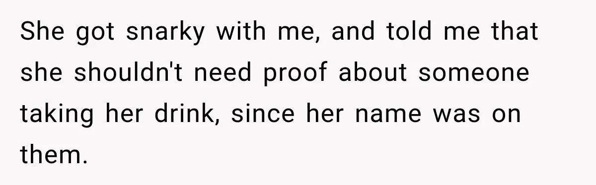 Manager Says Stolen Food Is the Employee’s Problem, Then Her Own Drinks Vanish From the Fridge She got snarky with me, and told me that she shouldn't need proof about someone taking her drink, since her name was on them.