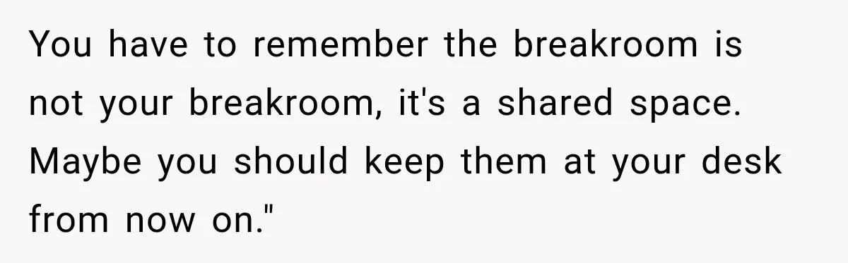 Manager Says Stolen Food Is the Employee’s Problem, Then Her Own Drinks Vanish From the Fridge You have to remember the breakroom is not your breakroom, it's a shared space. Maybe you should keep them at your desk from now on."
