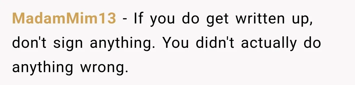 Manager Says Stolen Food Is the Employee’s Problem, Then Her Own Drinks Vanish From the Fridge MadamMim13 − If you do get written up, don't sign anything. You didn't actually do anything wrong.