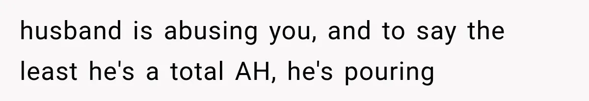 husband is abusing you, and to say the least he's a total AH, he's pouring