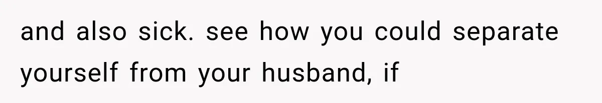 and also sick. see how you could separate yourself from your husband, if