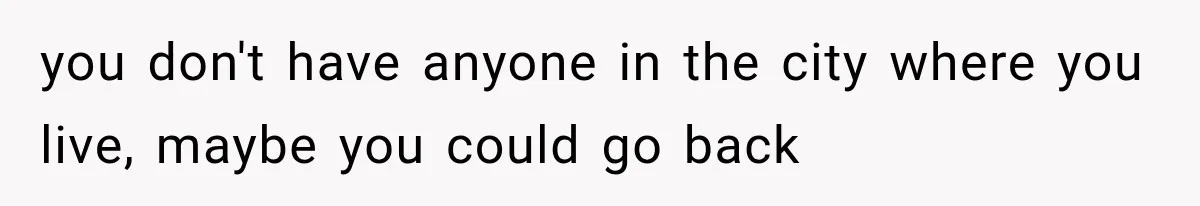 you don't have anyone in the city where you live, maybe you could go back