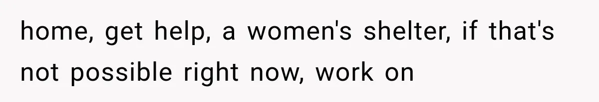 home, get help, a women's shelter, if that's not possible right now, work on