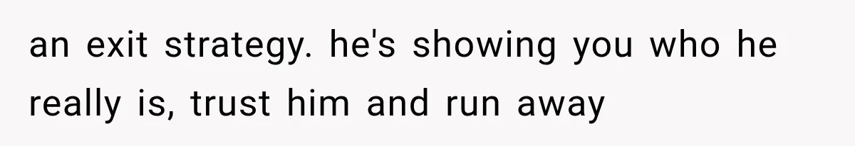 an exit strategy. he's showing you who he really is, trust him and run away