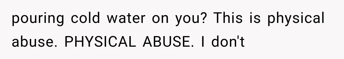 pouring cold water on you? This is physical abuse. PHYSICAL ABUSE. I don't