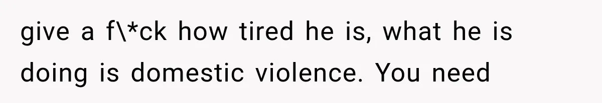 give a f\*ck how tired he is, what he is doing is domestic violence. You need