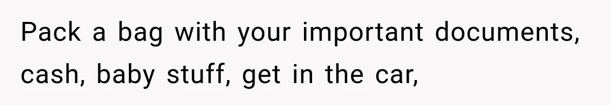 Pack a bag with your important documents, cash, baby stuff, get in the car,
