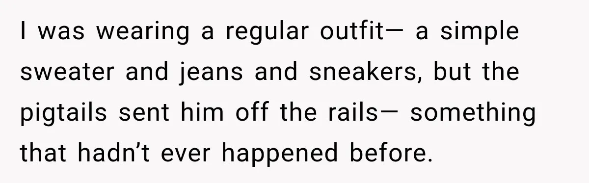 Woman Wears Pigtails, Then Boyfriend’s Terrifying Reaction Makes Her End the Relationship I was wearing a regular outfit— a simple sweater and jeans and sneakers, but the pigtails sent him off the rails— something that hadn’t ever happened before.