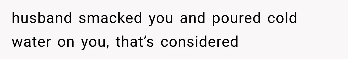 husband smacked you and poured cold water on you, that’s considered