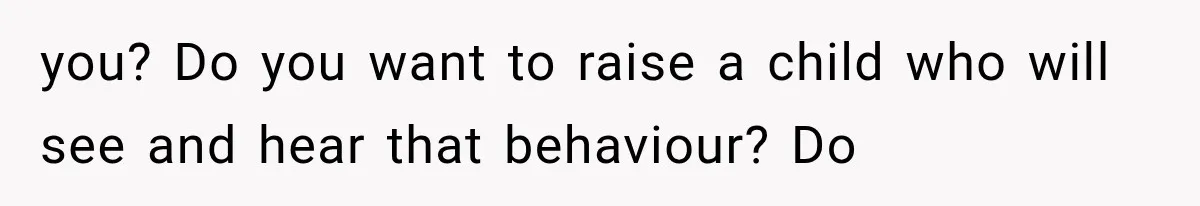 you? Do you want to raise a child who will see and hear that behaviour? Do