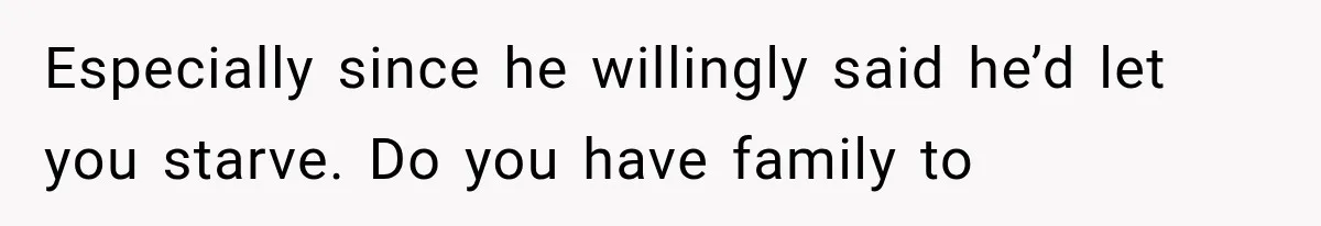 Especially since he willingly said he’d let you starve. Do you have family to
