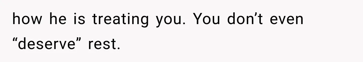 how he is treating you. You don’t even “deserve” rest.